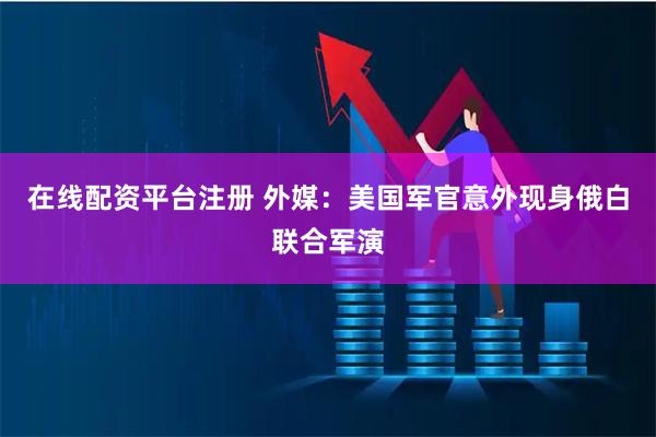 在线配资平台注册 外媒：美国军官意外现身俄白联合军演