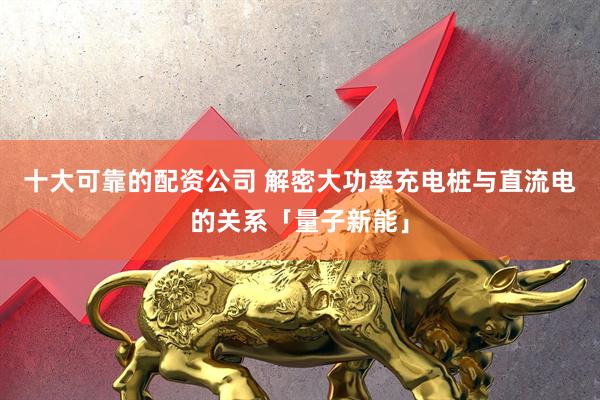 十大可靠的配资公司 解密大功率充电桩与直流电的关系「量子新能」