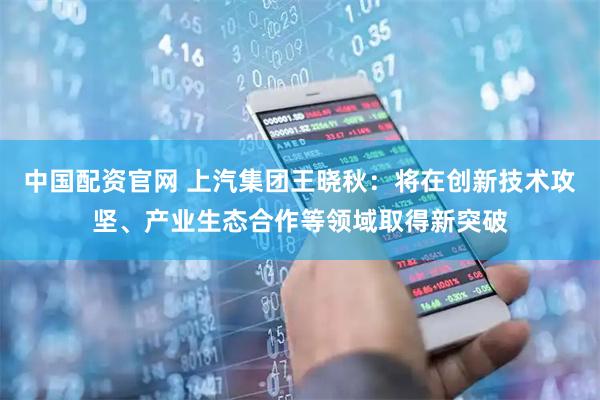 中国配资官网 上汽集团王晓秋：将在创新技术攻坚、产业生态合作等领域取得新突破