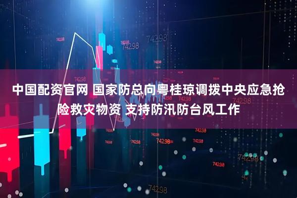 中国配资官网 国家防总向粤桂琼调拨中央应急抢险救灾物资 支持防汛防台风工作