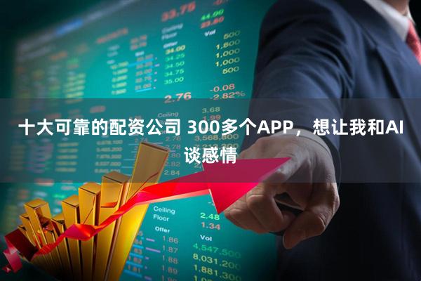 十大可靠的配资公司 300多个APP，想让我和AI谈感情