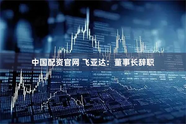 中国配资官网 飞亚达：董事长辞职