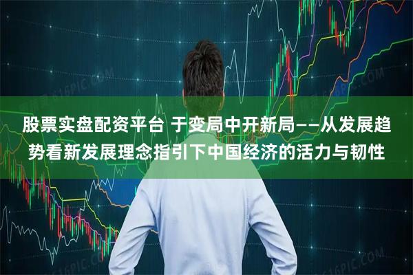 股票实盘配资平台 于变局中开新局——从发展趋势看新发展理念指引下中国经济的活力与韧性
