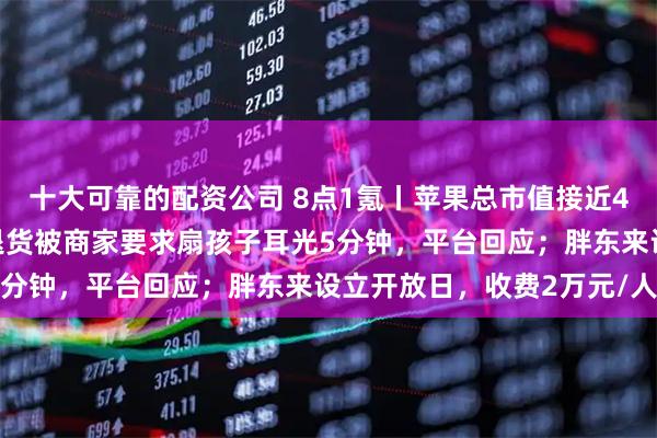 十大可靠的配资公司 8点1氪丨苹果总市值接近4万亿美元创历史新高；退货被商家要求扇孩子耳光5分钟，平台回应；胖东来设立开放日，收费2万元/人