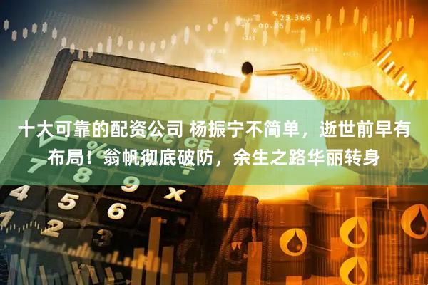 十大可靠的配资公司 杨振宁不简单，逝世前早有布局！翁帆彻底破防，余生之路华丽转身