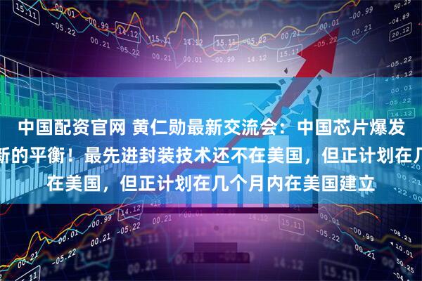 中国配资官网 黄仁勋最新交流会：中国芯片爆发了，我希望能找到新的平衡！最先进封装技术还不在美国，但正计划在几个月内在美国建立