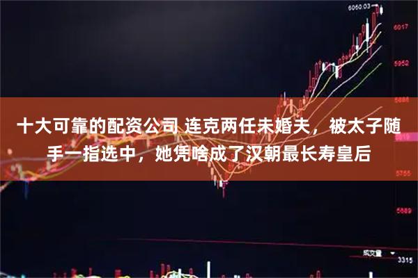 十大可靠的配资公司 连克两任未婚夫，被太子随手一指选中，她凭啥成了汉朝最长寿皇后