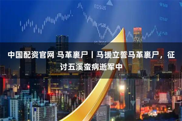 中国配资官网 马革裹尸丨马援立誓马革裹尸，征讨五溪蛮病逝军中