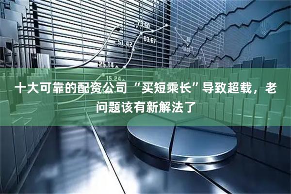 十大可靠的配资公司 “买短乘长”导致超载，老问题该有新解法了