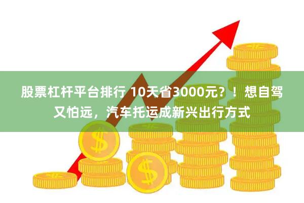 股票杠杆平台排行 10天省3000元？！想自驾又怕远，汽车托运成新兴出行方式