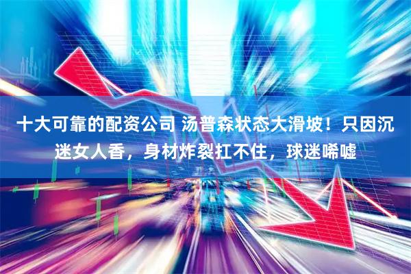 十大可靠的配资公司 汤普森状态大滑坡！只因沉迷女人香，身材炸裂扛不住，球迷唏嘘