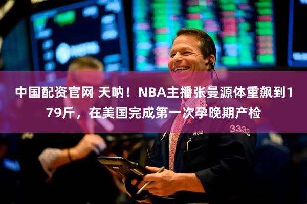 中国配资官网 天呐！NBA主播张曼源体重飙到179斤，在美国完成第一次孕晚期产检