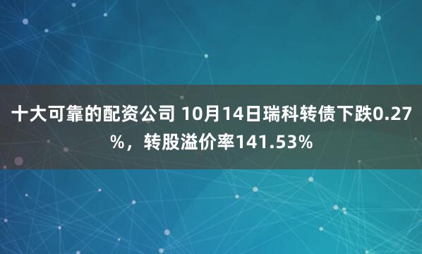十大可靠的配资公司 10月14日瑞科转债下跌0.27%，转股溢价率141.53%
