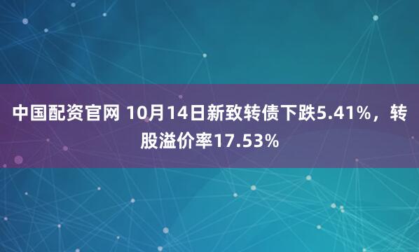 中国配资官网 10月14日新致转债下跌5.41%，转股溢价率17.53%