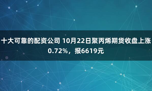 十大可靠的配资公司 10月22日聚丙烯期货收盘上涨0.72%，报6619元