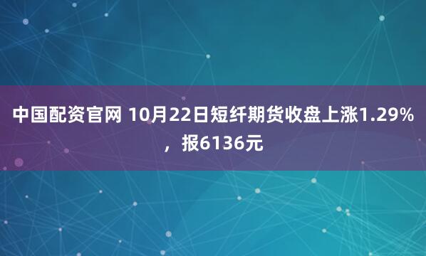 中国配资官网 10月22日短纤期货收盘上涨1.29%，报6136元