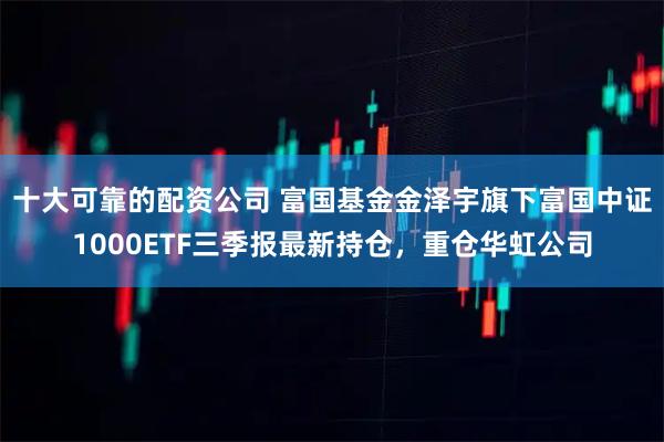 十大可靠的配资公司 富国基金金泽宇旗下富国中证1000ETF三季报最新持仓，重仓华虹公司