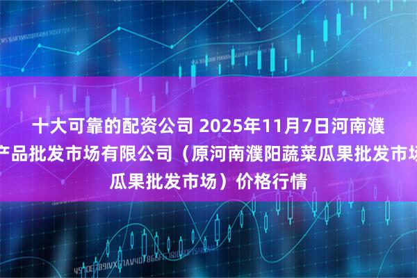 十大可靠的配资公司 2025年11月7日河南濮阳宏进农副产品批发市场有限公司（原河南濮阳蔬菜瓜果批发市场）价格行情