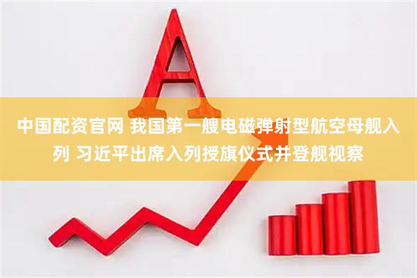 中国配资官网 我国第一艘电磁弹射型航空母舰入列 习近平出席入列授旗仪式并登舰视察