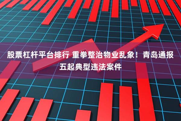 股票杠杆平台排行 重拳整治物业乱象！青岛通报五起典型违法案件