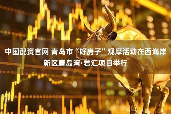 中国配资官网 青岛市“好房子”观摩活动在西海岸新区唐岛湾·君汇项目举行