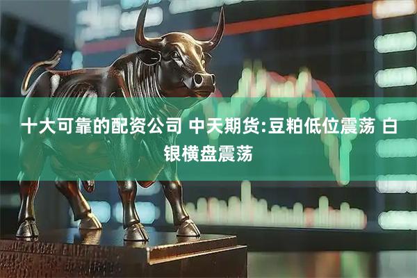 十大可靠的配资公司 中天期货:豆粕低位震荡 白银横盘震荡