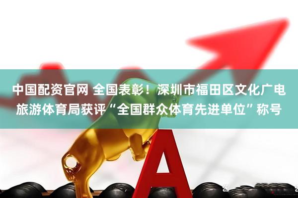 中国配资官网 全国表彰！深圳市福田区文化广电旅游体育局获评“全国群众体育先进单位”称号