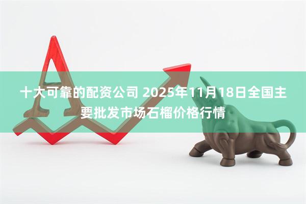 十大可靠的配资公司 2025年11月18日全国主要批发市场石榴价格行情