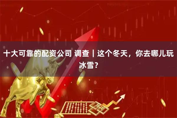 十大可靠的配资公司 调查｜这个冬天，你去哪儿玩冰雪？