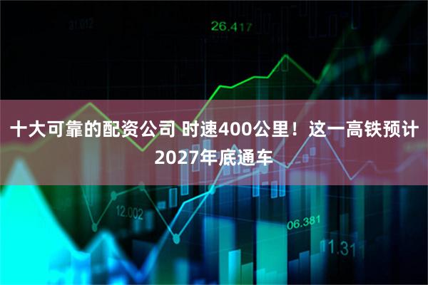 十大可靠的配资公司 时速400公里！这一高铁预计2027年底通车
