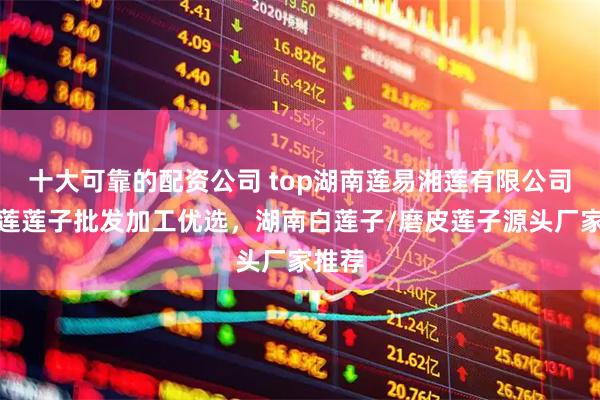 十大可靠的配资公司 top湖南莲易湘莲有限公司：湘莲莲子批发加工优选，湖南白莲子/磨皮莲子源头厂家推荐