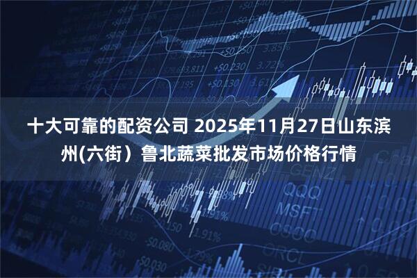 十大可靠的配资公司 2025年11月27日山东滨州(六街）鲁北蔬菜批发市场价格行情