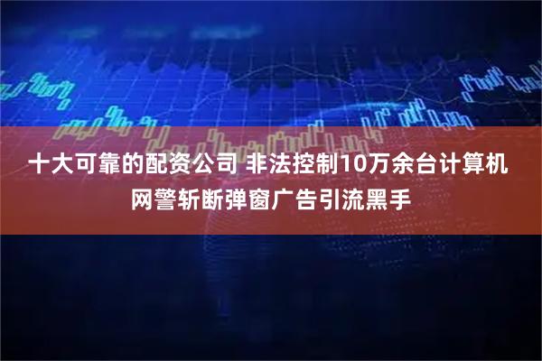 十大可靠的配资公司 非法控制10万余台计算机 网警斩断弹窗广告引流黑手