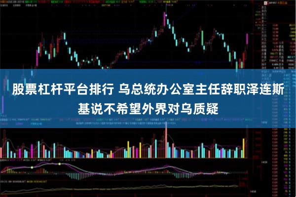股票杠杆平台排行 乌总统办公室主任辞职　泽连斯基说不希望外界对乌质疑