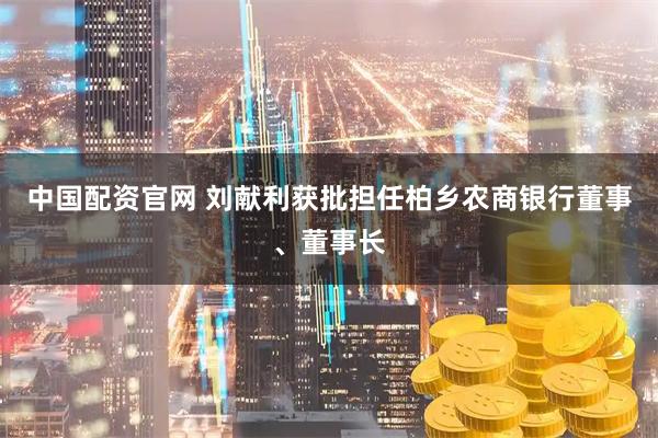 中国配资官网 刘献利获批担任柏乡农商银行董事、董事长