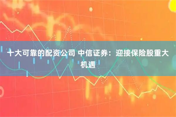 十大可靠的配资公司 中信证券：迎接保险股重大机遇