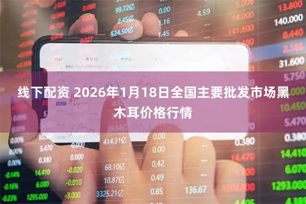 线下配资 2026年1月18日全国主要批发市场黑木耳价格行情