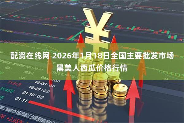 配资在线网 2026年1月18日全国主要批发市场黑美人西瓜价格行情