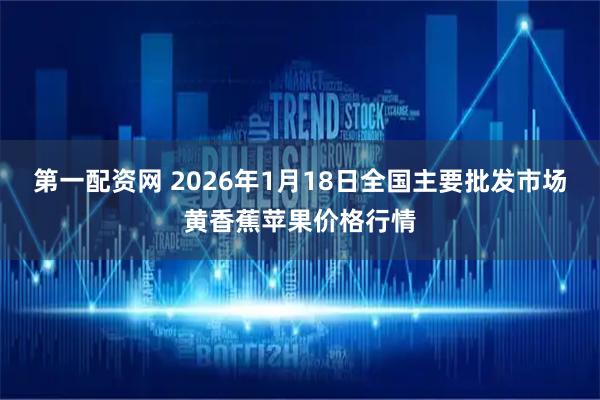 第一配资网 2026年1月18日全国主要批发市场黄香蕉苹果价格行情