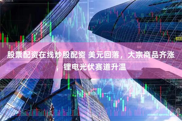 股票配资在线炒股配资 美元回落，大宗商品齐涨，锂电光伏赛道升温