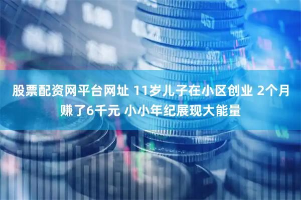 股票配资网平台网址 11岁儿子在小区创业 2个月赚了6千元 小小年纪展现大能量