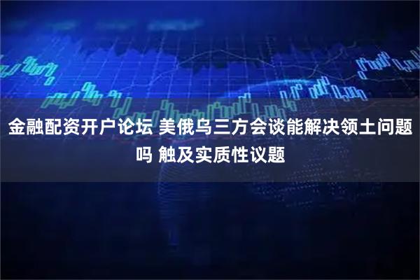金融配资开户论坛 美俄乌三方会谈能解决领土问题吗 触及实质性议题