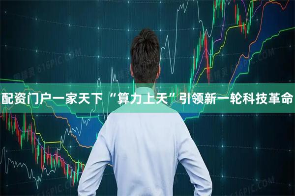 配资门户一家天下 “算力上天”引领新一轮科技革命