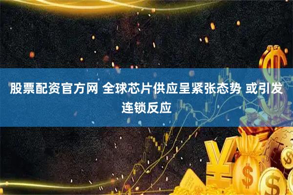 股票配资官方网 全球芯片供应呈紧张态势 或引发连锁反应