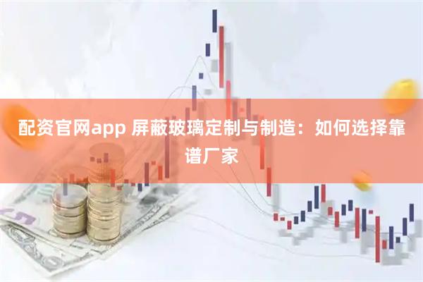 配资官网app 屏蔽玻璃定制与制造：如何选择靠谱厂家