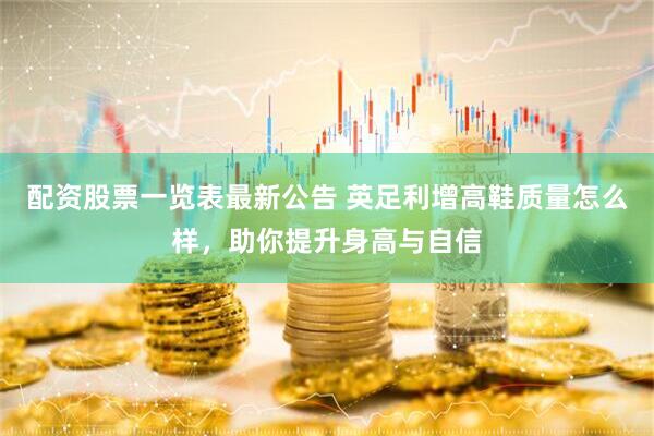 配资股票一览表最新公告 英足利增高鞋质量怎么样，助你提升身高与自信
