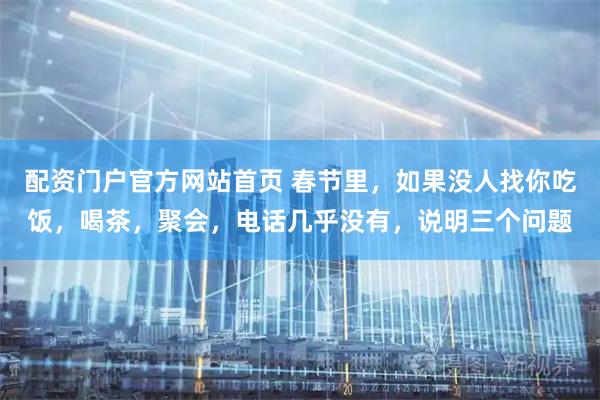 配资门户官方网站首页 春节里，如果没人找你吃饭，喝茶，聚会，电话几乎没有，说明三个问题