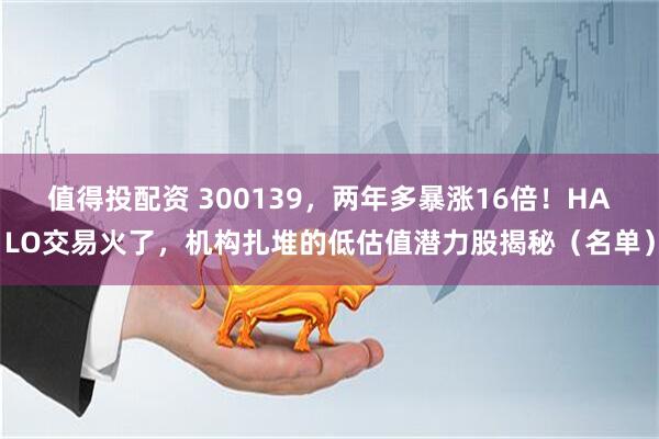 值得投配资 300139，两年多暴涨16倍！HALO交易火了，机构扎堆的低估值潜力股揭秘（名单）