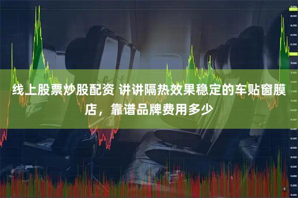 线上股票炒股配资 讲讲隔热效果稳定的车贴窗膜店，靠谱品牌费用多少
