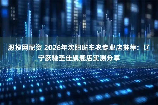 股投网配资 2026年沈阳贴车衣专业店推荐：辽宁跃驰圣佳旗舰店实测分享